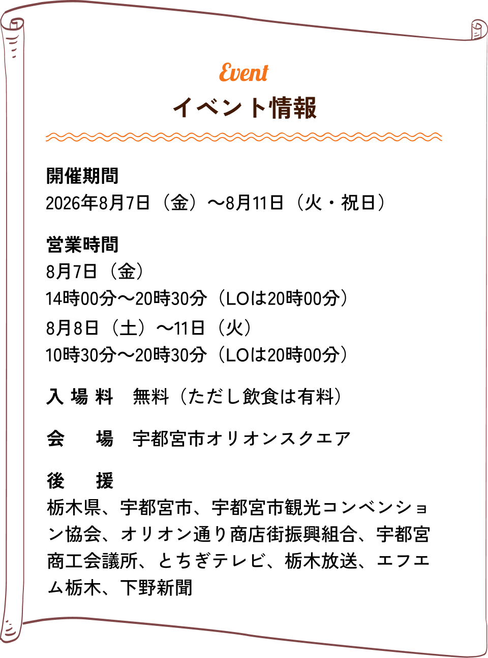 イベント情報｜開催期間：2026年8月7日（金）〜8月11日（火・祝日）、営業時間：8月7日（金） 14:00〜20:30（LO 20:00）、8月8日（土）〜10:30〜20:30（LO 20:00）、入場料：無料（ただし飲食は有料）、会場：宇都宮市オリオンスクエア、後援：栃木県、宇都宮市、宇都宮市観光コンベンション協会、オリオン通り商店街振興組合、宇都宮商工会議所、とちぎテレビ、栃木放送、エフエム栃木、下野新聞